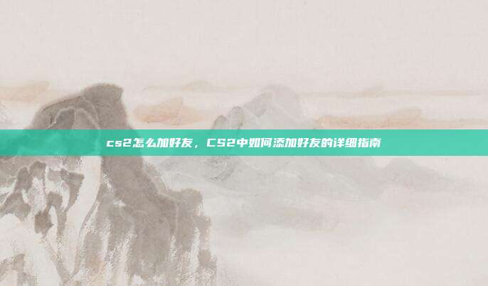 cs2怎么加好友，CS2中如何添加好友的详细指南